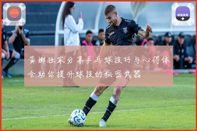 黄娜独家分享乒乓球技巧与心得体会助你提升球技的秘密武器