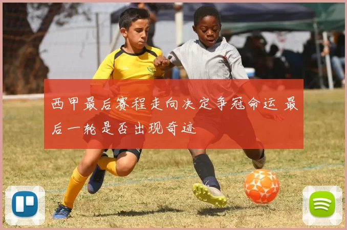 西甲最后赛程走向决定争冠命运 最后一轮是否出现奇迹