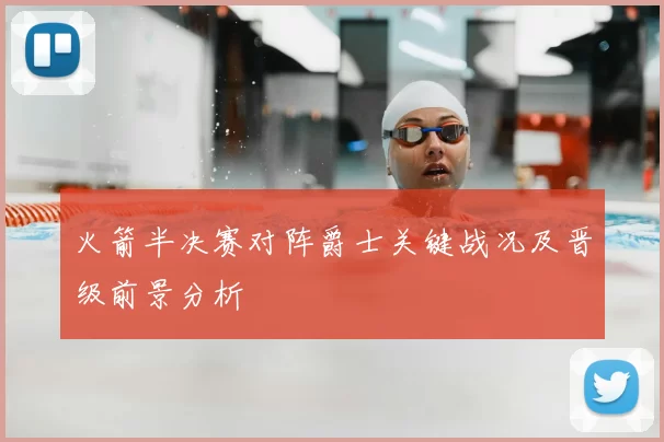 火箭半决赛对阵爵士关键战况及晋级前景分析