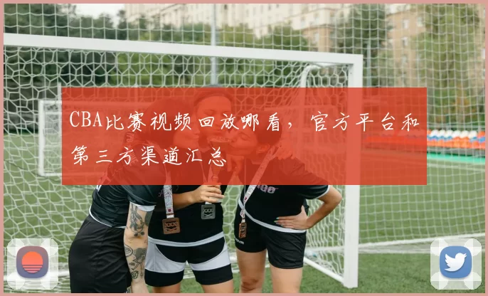 CBA比赛视频回放哪看，官方平台和第三方渠道汇总
