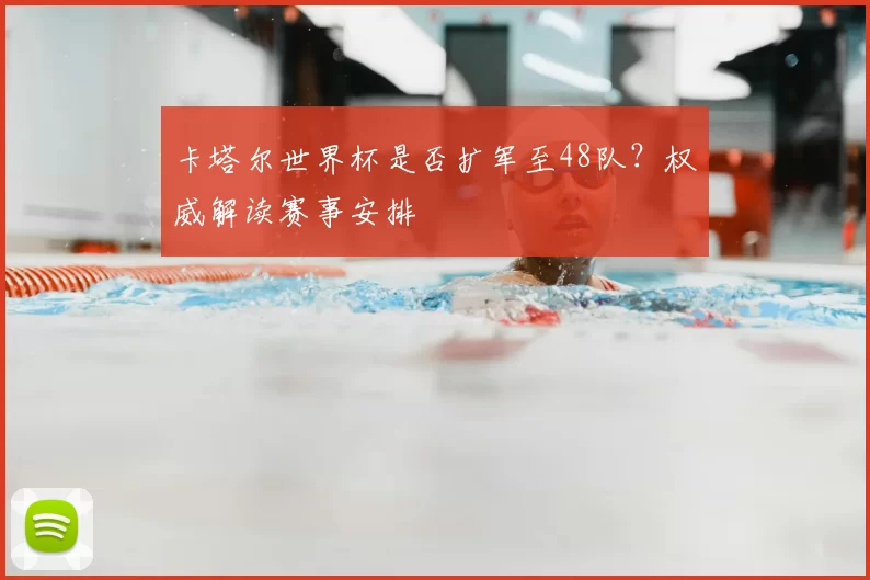 卡塔尔世界杯是否扩军至48队?权威解读赛事安排
