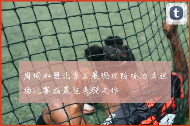 周琦加盟北京后展现攻防统治力这场比赛成最佳表现之作
