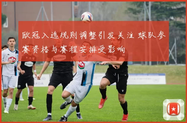 欧冠入选规则调整引发关注 球队参赛资格与赛程安排受影响