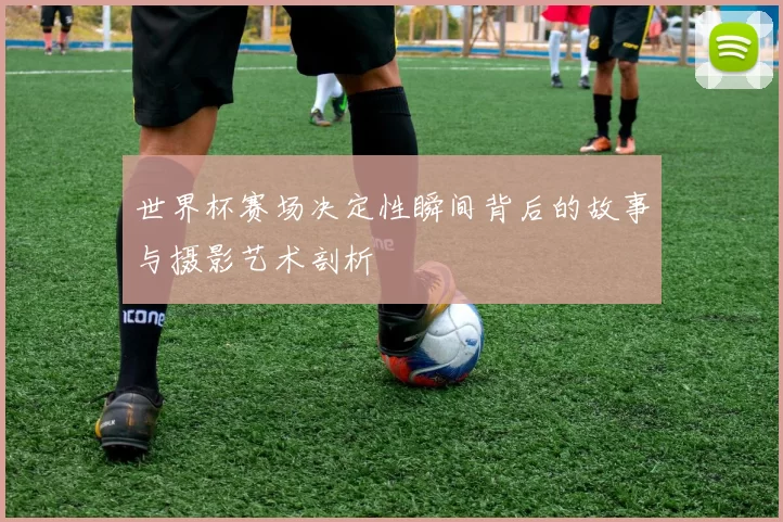 世界杯赛场决定性瞬间背后的故事与摄影艺术剖析