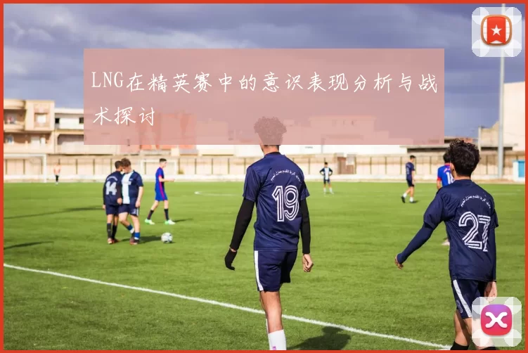 LNG在精英赛中的意识表现分析与战术探讨