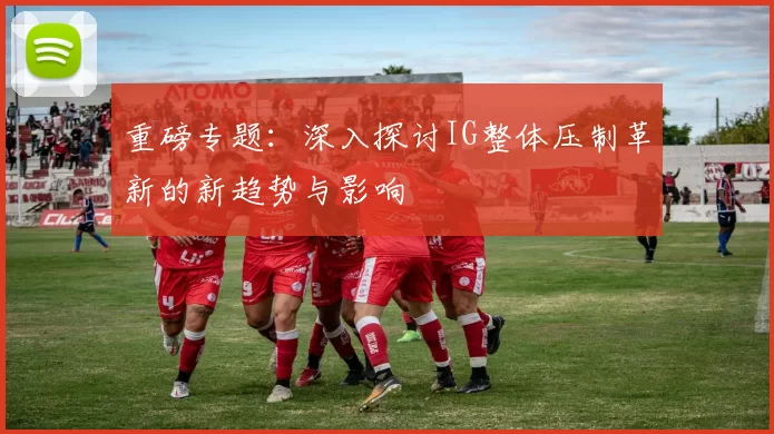 重磅专题:深入探讨IG整体压制革新的新趋势与影响