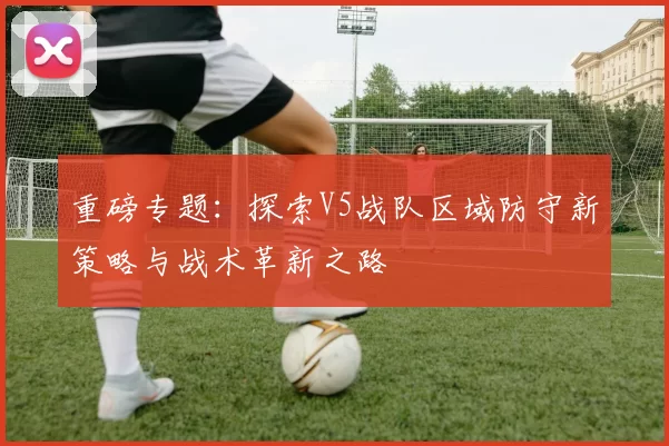 重磅专题：探索V5战队区域防守新策略与战术革新之路