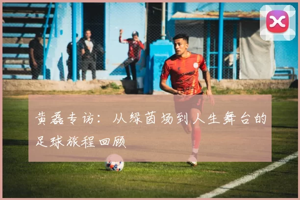黄磊专访：从绿茵场到人生舞台的足球旅程回顾