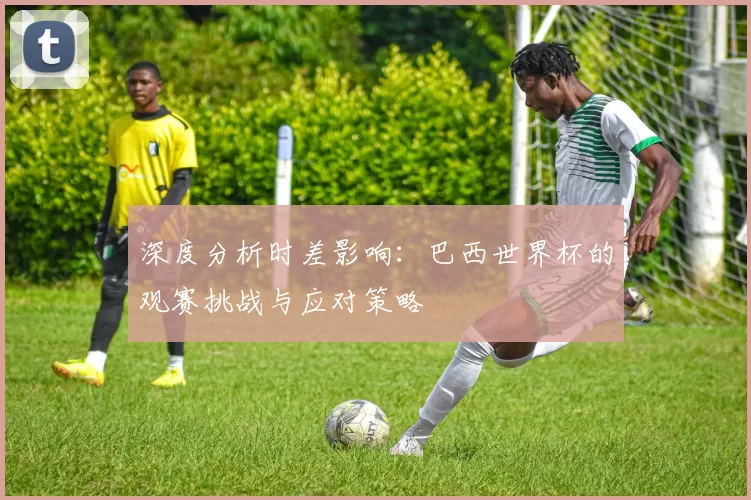 深度分析时差影响:巴西世界杯的观赛挑战与应对策略