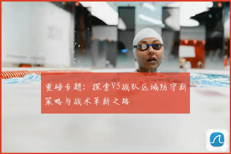 重磅专题：探索V5战队区域防守新策略与战术革新之路