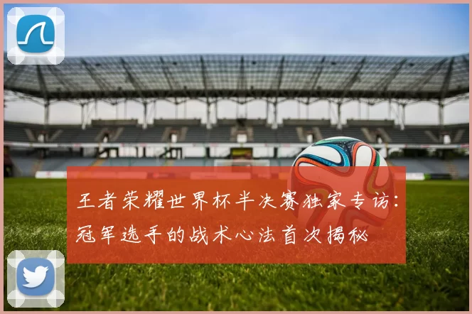 王者荣耀世界杯半决赛独家专访:冠军选手的战术心法首次揭秘