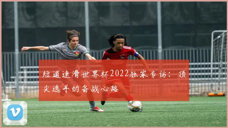 短道速滑世界杯2022独家专访:顶尖选手的备战心路