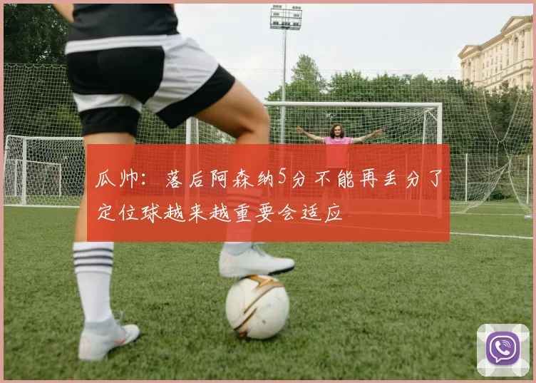 瓜帅:落后阿森纳5分不能再丢分了定位球越来越重要会适应