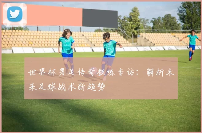 世界杯男足传奇教练专访：解析未来足球战术新趋势